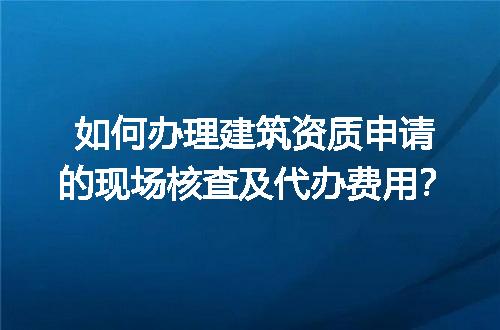 如何办理建筑资质申请的现场核查及代办费用？