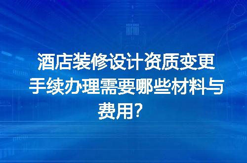 酒店装修设计资质变更手续办理需要哪些材料与费用？