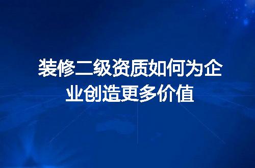 装修二级资质如何为企业创造更多价值