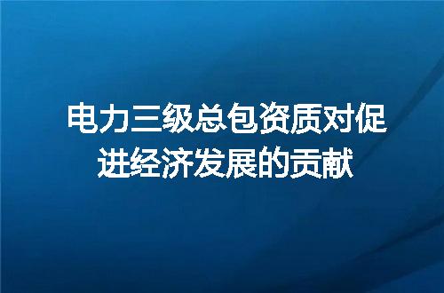 电力三级总包资质对促进经济发展的贡献