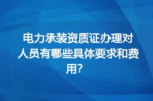 电力承装资质证办理对人员有哪些具体要求和费用？