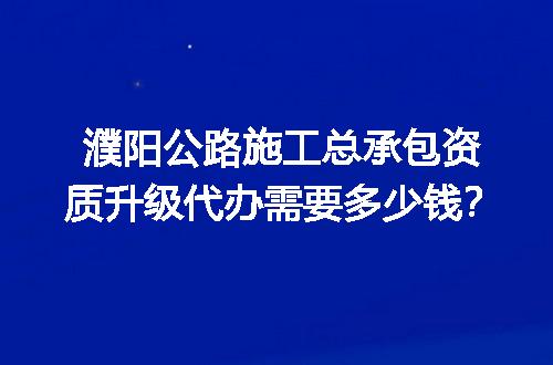 濮阳公路施工总承包资质升级代办需要多少钱？