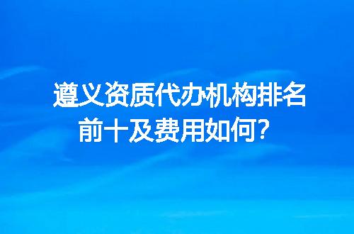 遵义资质代办机构排名前十及费用如何？