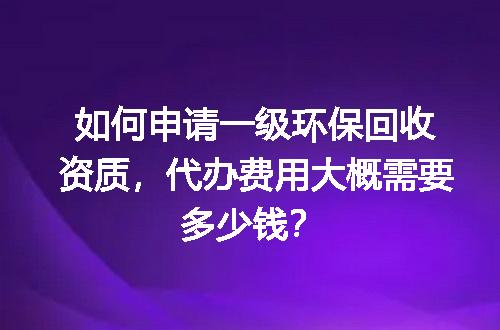 如何申请一级环保回收资质，代办费用大概需要多少钱？