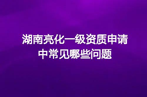 湖南亮化一级资质申请中常见哪些问题