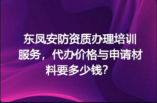 东凤安防资质办理培训服务，代办价格与申请材料要多少钱？