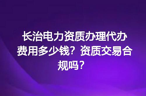 长治电力资质办理代办费用多少钱？资质交易合规吗？
