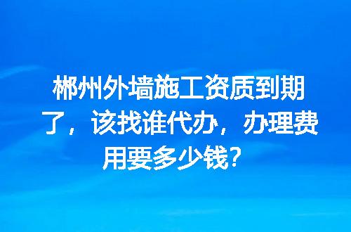 郴州外墙施工资质到期了，该找谁代办，办理费用要多少钱？