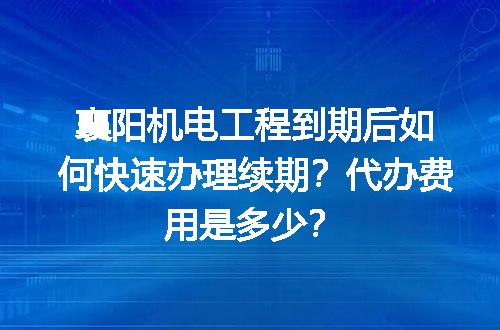 襄阳机电工程到期后如何快速办理续期？代办费用是多少？