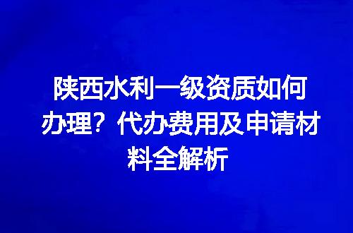 陕西水利一级资质如何办理？代办费用及申请材料全解析
