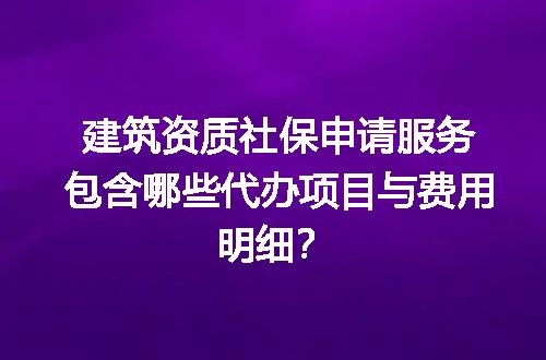 建筑资质社保申请服务包含哪些代办项目与费用明细？