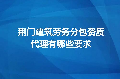 荆门建筑劳务分包资质代理有哪些要求