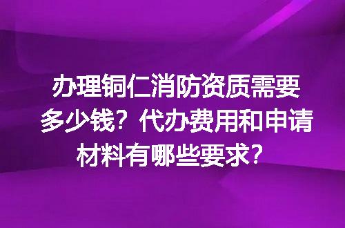 办理铜仁消防资质需要多少钱？代办费用和申请材料有哪些要求？