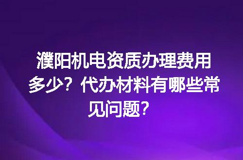 濮阳机电资质办理费用多少？代办材料有哪些常见问题？