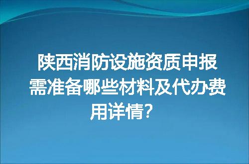 陕西消防设施资质申报需准备哪些材料及代办费用详情？