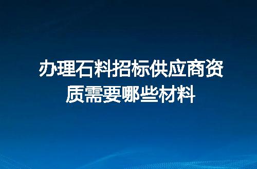 办理石料招标供应商资质需要哪些材料