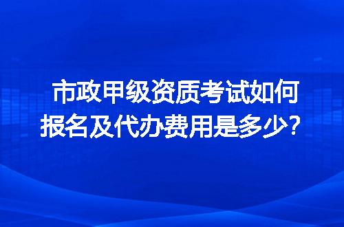 市政甲级资质考试如何报名及代办费用是多少？