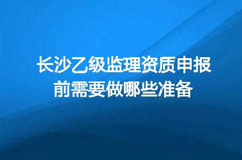 长沙乙级监理资质申报前需要做哪些准备