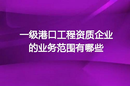 一级港口工程资质企业的业务范围有哪些