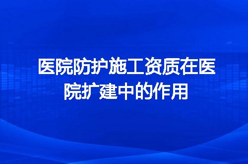 医院防护施工资质在医院扩建中的作用