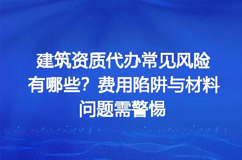 建筑资质代办常见风险有哪些？费用陷阱与材料问题需警惕
