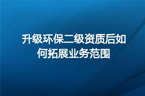 升级环保二级资质后如何拓展业务范围