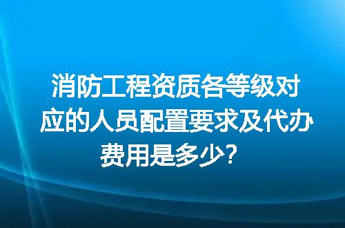 消防工程资质各等级对应的人员配置要求及代办费用是多少？