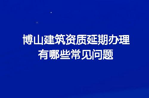 博山建筑资质延期办理有哪些常见问题