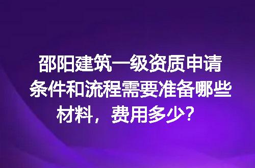 邵阳建筑一级资质申请条件和流程需要准备哪些材料，费用多少？
