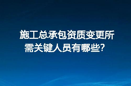 施工总承包资质变更所需关键人员有哪些？