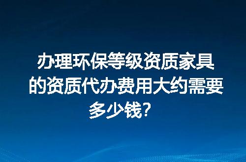 办理环保等级资质家具的资质代办费用大约需要多少钱？