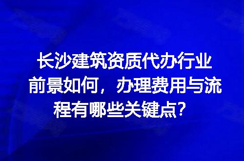 长沙建筑资质代办行业前景如何，办理费用与流程有哪些关键点？