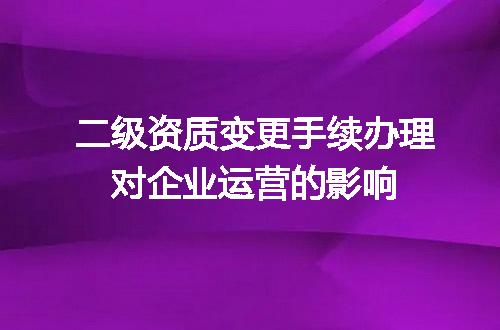 二级资质变更手续办理对企业运营的影响