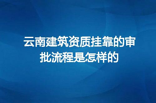 云南建筑资质挂靠的审批流程是怎样的