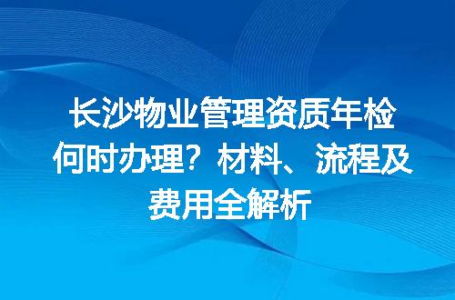 长沙物业管理资质年检何时办理？材料、流程及费用全解析