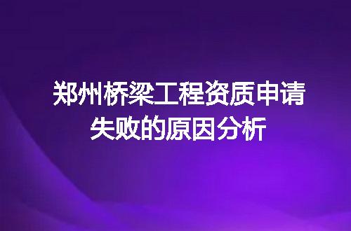 郑州桥梁工程资质申请失败的原因分析
