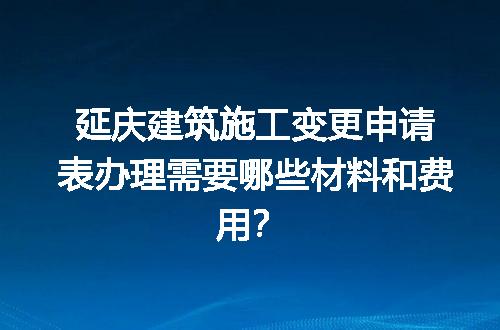 延庆建筑施工变更申请表办理需要哪些材料和费用？