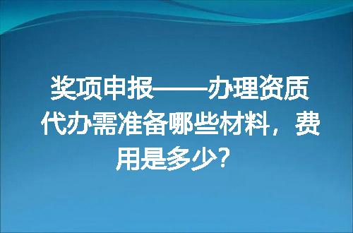 奖项申报——办理资质代办需准备哪些材料，费用是多少？