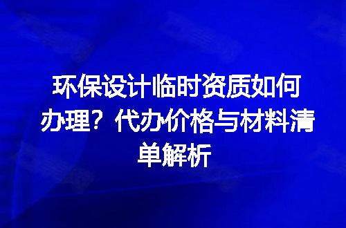 环保设计临时资质如何办理？代办价格与材料清单解析