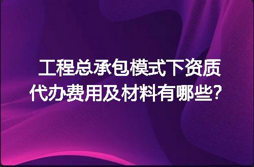 工程总承包模式下资质代办费用及材料有哪些？