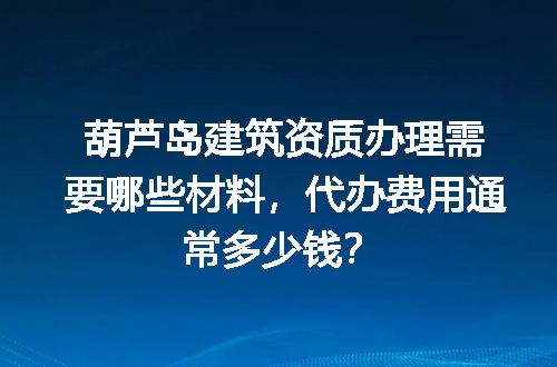 葫芦岛建筑资质办理需要哪些材料，代办费用通常多少钱？