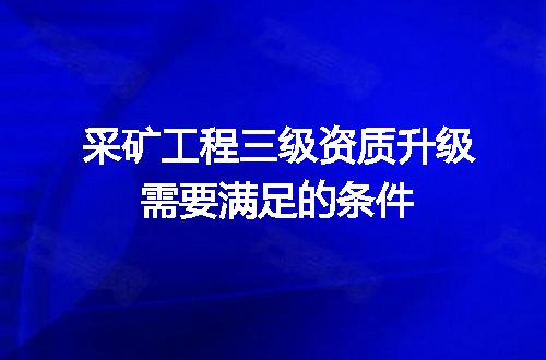 采矿工程三级资质升级需要满足的条件