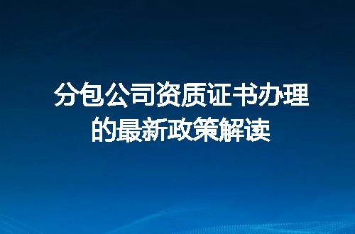 分包公司资质证书办理的最新政策解读