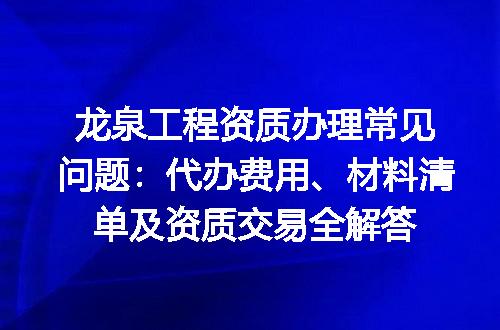 龙泉工程资质办理常见问题：代办费用、材料清单及资质交易全解答