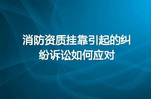 消防资质挂靠引起的纠纷诉讼如何应对