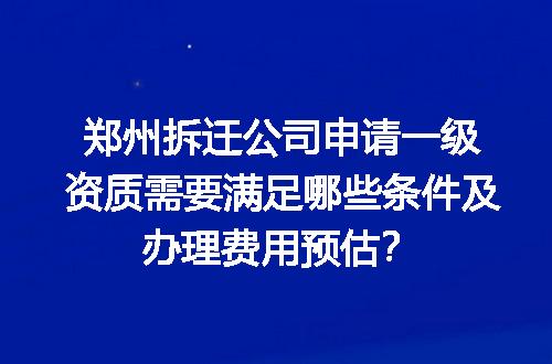 郑州拆迁公司申请一级资质需要满足哪些条件及办理费用预估？