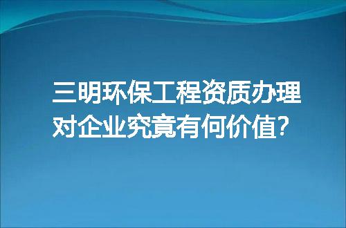 三明环保工程资质办理对企业究竟有何价值？