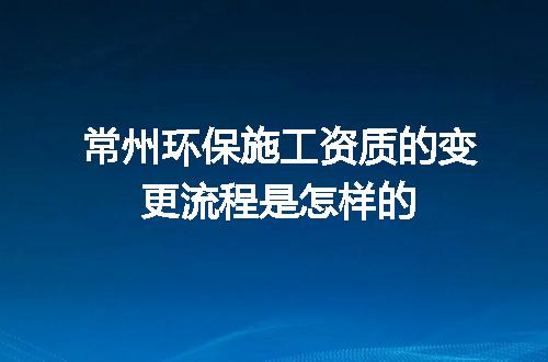 常州环保施工资质的变更流程是怎样的