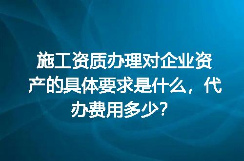 施工资质办理对企业资产的具体要求是什么，代办费用多少？