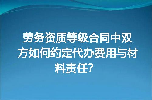 劳务资质等级合同中双方如何约定代办费用与材料责任？
